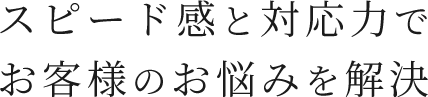 スピード感と対応力でお客様のお悩みを解決